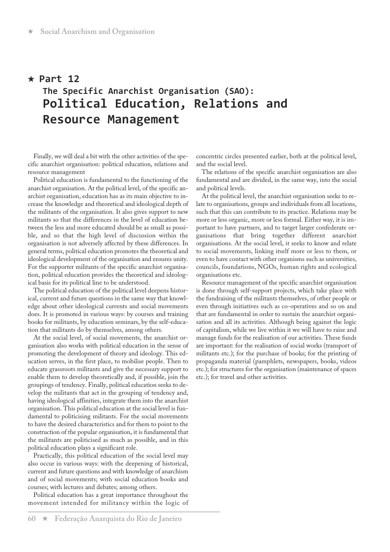 * Social Anarchism and Organisation * Part 12 The Specific Anarchist Organisation (SA0): Political Education, Relations and Resource Management Finally, we will deal a bt with the other actvitis of the spe- cific anarchist organisation: political education, reations and resource management Political education is fundamental to the functioning of the anarchist organisation. At the politcal level, of the specific an- archist organisation, education has as its main objective t0 in- crease the knowledge and theoretical and ideological depth of the militants of the organisation. It also gives support to new militants so that the differences in the level of education be- tween the s and more educated should be as small s possi- ble, and so that the high level of discussion within the organisation s not adversely affected by these differences. In general terms, political education promotes the theoretical and ideological development of the organisation and ensures unity. For the supporter militants of the specific anarchist organisa- tion, political education provides the theoretical and ideolog- ical basis for its political line to be understood. ‘The political education of the political level deepens histor- ical, current and future questions in the same way that knowl- edge about other ideological currents and social movements does. It is promoted in various ways: by courses and training books for militants, by education seminars, by the self-educa- tion that militants do by themselves, among others At the social level, of social movements, the anarchist or- ganisation also works with political education in the sense of promoting the development of theory and ideology. This ed- ucation serves, in the first place, to mobilise people. Then to educate grassroots militants and give the necessary support to enable them to develop theoretically and, if possible, join the groupings of tendency. Finall, political education secks to de- velop the militants that act i the grouping of tendency and, having ideological affinities,integrate them into the anarchist organisation. This political education at the social lvel s fun- damental to politcising militants. For the social movements t0 have the desired characteristics and for them to point to the construction of the popular organisation, it is fundamental that the militants are politicised as much as possible, and in this political education plays a significant role. Practicall, this political education of the social level may also oceur in various ways: with the deepening of historical, current and future questions and with knowledge of anarchism and of social movements; with social education books and courses; with lectures and debates; among others. Politcal education has a great importance throughout the movement intended for militancy within the logic of concentric circles presented earlir, both at the politcal level, and the social level. The relations of the specific anarchist organisation are also fundamental and are divided, in the same way, into the social and politcal levels. At the politica leel, the anarchist organisation seeks to re- late to organisations, groups and individuals from all locations, such that this can contribute to its practice. Relations may be more or less organic, more or less formal. Either way, it is im- portant to have partners, and to target larger confederate or- ganisations that bring together different anarchist organisations. At the social level, it secks to know and relate t0 social movements, linking tself more or less to them, or even to have contact with other organisms such as universites, councils, foundations, NGOs, human rights and ecological organisations etc. Resource management of the specific anarchist organisation is done through self-support projects, which take place with the fundraising of the militants themselves, o other people or even through initatives such as co-operatives and so on and that are fundamental in order to sustain the anachist organi- sation and all its activities. Although being against the logic of capitalism, whil we live within it we will have o raise and manage funds for the realsation of our activities. These funds are important: for the realisation of social works (transport of militants etc.); for the purchase of books; for the printing of propaganda material (pamphlets, newspapers, books, videos ete);for structures for the organisation (maintenance of spaces ete); for travel and other activiies 60 * Federagio Anarquista do Rio de Janciro